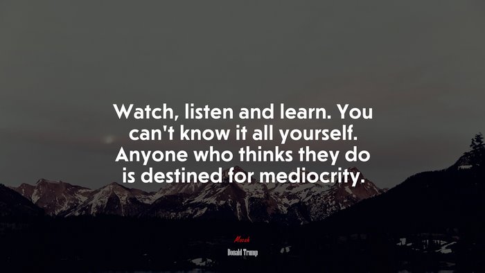 Watch, listen and learn. You can’t know it all yourself. Anyone who thinks they do is destined for mediocrity. | Donald Trump quote