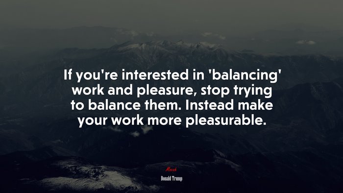 If you’re interested in ‘balancing’ work and pleasure, stop trying to balance them. Instead make your work more pleasurable. | Donald Trump quote