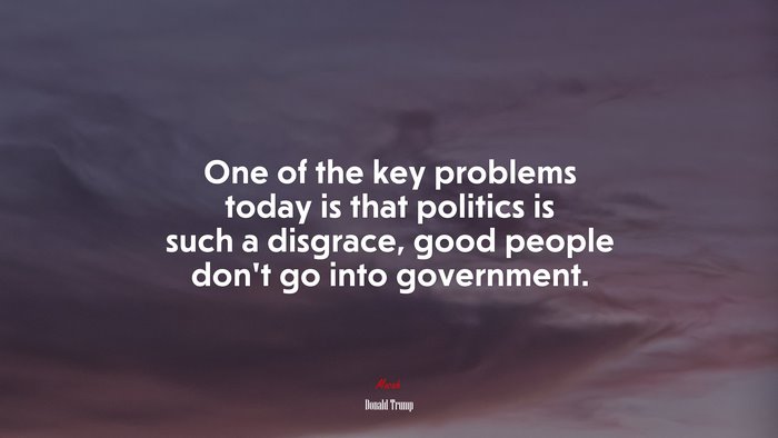 One of the key problems today is that politics is such a disgrace, good people don’t go into government. | Donald Trump quote
