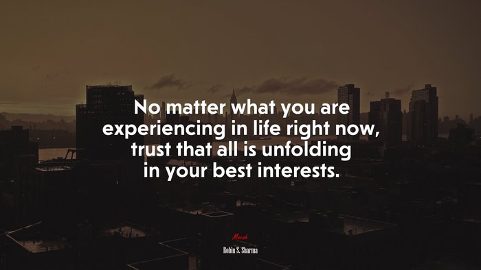 No matter what you are experiencing in life right now, trust that all is unfolding in your best interests. | Robin S. Sharma quote