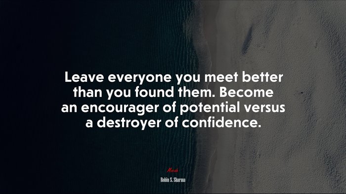Leave everyone you meet better than you found them. Become an encourager of potential versus a destroyer of confidence. | Robin S. Sharma quote