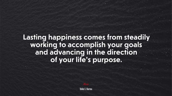 Lasting happiness comes from steadily working to accomplish your goals and advancing in the direction of your life’s purpose. | Robin S. Sharma quote