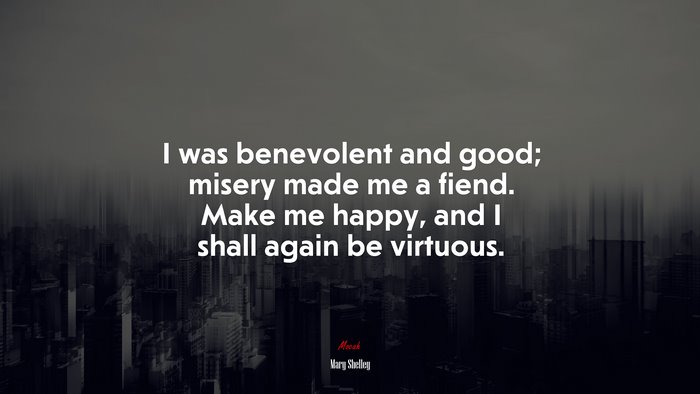 I was benevolent and good; misery made me a fiend. Make me happy, and I shall again be virtuous. | Mary Shelley quote