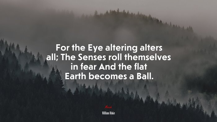 For the Eye altering alters all; The Senses roll themselves in fear And the flat Earth becomes a Ball. | William Blake quote