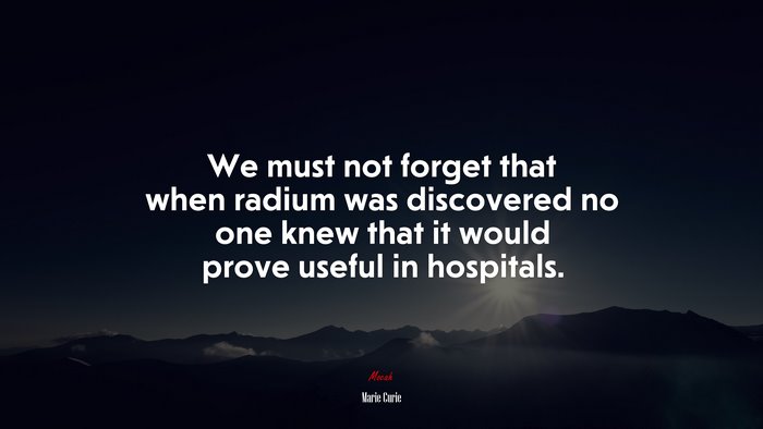 We must not forget that when radium was discovered no one knew that it would prove useful in hospitals. | Marie Curie quote