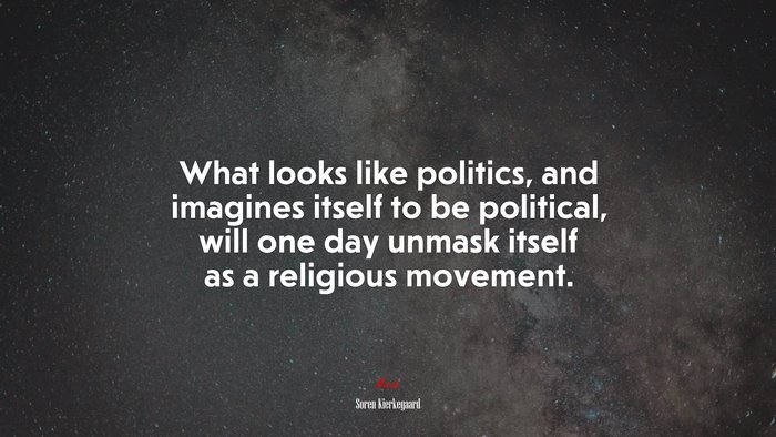 What looks like politics, and imagines itself to be political, will one day unmask itself as a religious movement. | Soren Kierkegaard quote