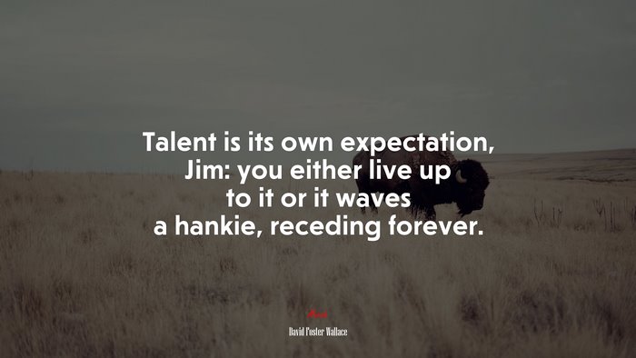 Talent is its own expectation, Jim: you either live up to it or it waves a hankie, receding forever. | David Foster Wallace quote