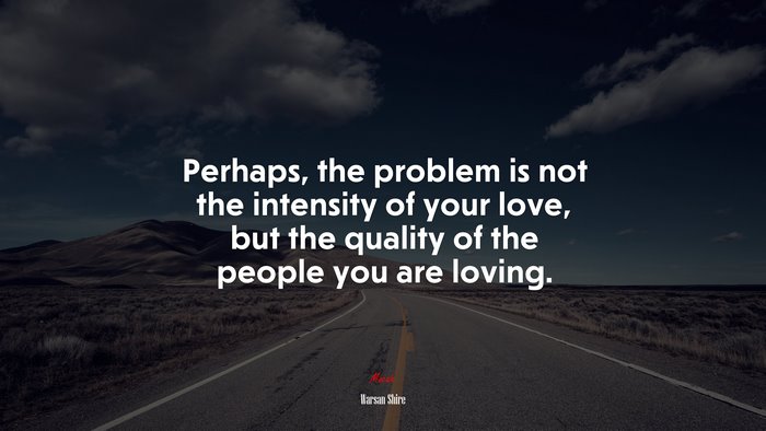 Perhaps, the problem is not the intensity of your love, but the quality of the people you are loving. | Warsan Shire quote