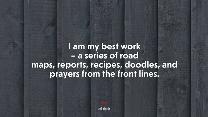 I am my best work – a series of road maps, reports, recipes, doodles, and prayers from the front lines. | Audre Lorde quote