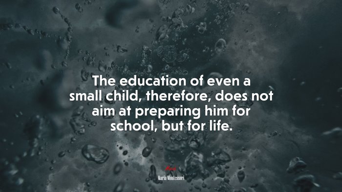 The education of even a small child, therefore, does not aim at preparing him for school, but for life. | Maria Montessori quote
