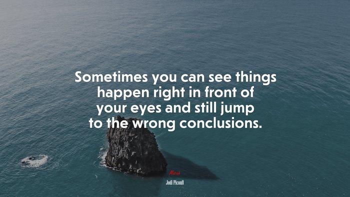 Sometimes you can see things happen right in front of your eyes and still jump to the wrong conclusions. | Jodi Picoult quote