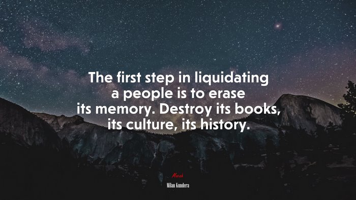 The first step in liquidating a people is to erase its memory. Destroy its books, its culture, its history. | Milan Kundera quote