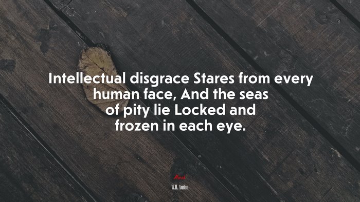 Intellectual disgrace Stares from every human face, And the seas of pity lie Locked and frozen in each eye. | W.H. Auden quote