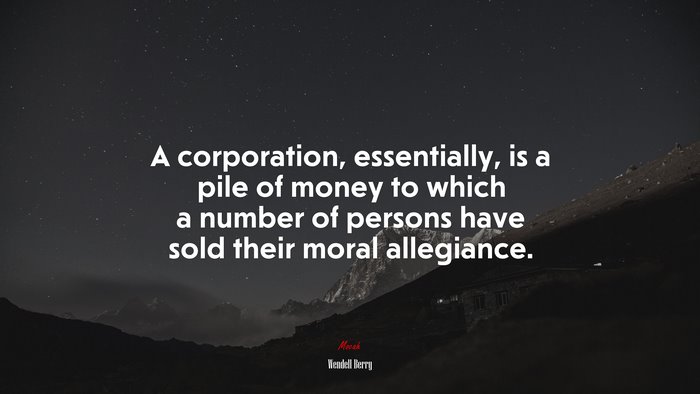 A corporation, essentially, is a pile of money to which a number of persons have sold their moral allegiance. | Wendell Berry quote