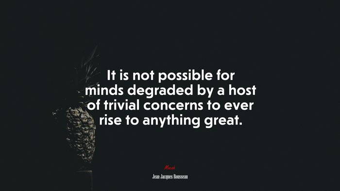 It is not possible for minds degraded by a host of trivial concerns to ever rise to anything great. | Jean-Jacques Rousseau quote