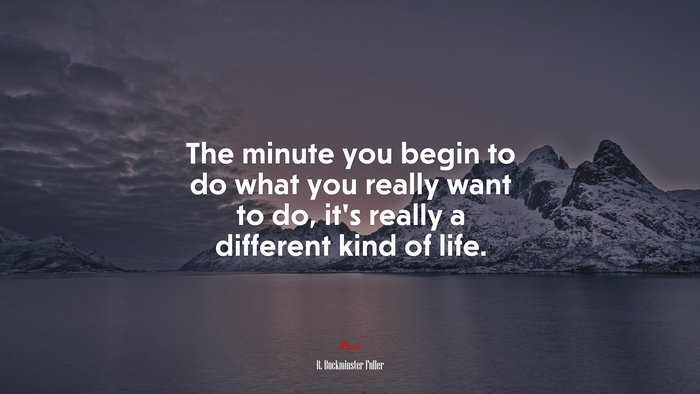 The minute you begin to do what you really want to do, it’s really a different kind of life. | R. Buckminster Fuller quote