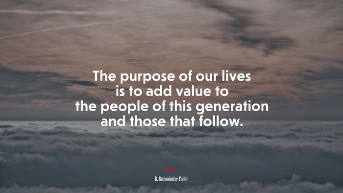 The purpose of our lives is to add value to the people of this generation and those that follow. | R. Buckminster Fuller quote