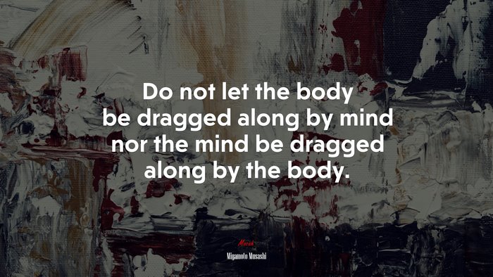 Do not let the body be dragged along by mind nor the mind be dragged along by the body. | Miyamoto Musashi quote