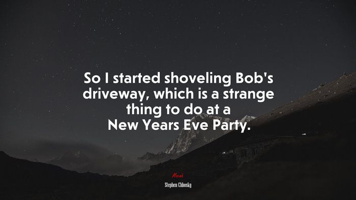 So I started shoveling Bob’s driveway, which is a strange thing to do at a New Years Eve Party. | Stephen Chbosky quote