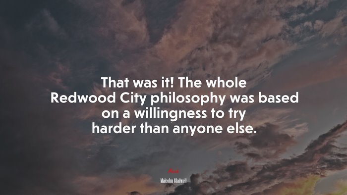 That was it! The whole Redwood City philosophy was based on a willingness to try harder than anyone else. | Malcolm Gladwell quote