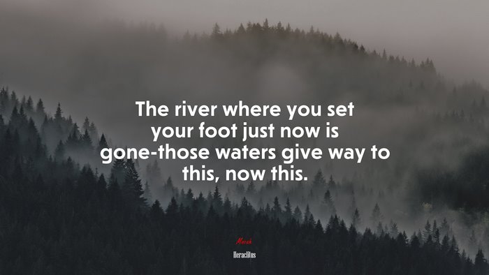 The river where you set your foot just now is gone-those waters give way to this, now this. | Heraclitus quote