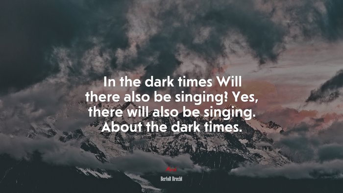 In the dark times Will there also be singing? Yes, there will also be singing. About the dark times. | Bertolt Brecht quote