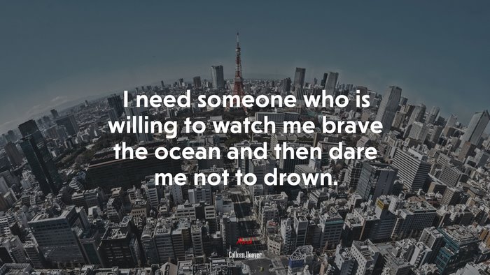 I need someone who is willing to watch me brave the ocean and then dare me not to drown. | Colleen Hoover quote