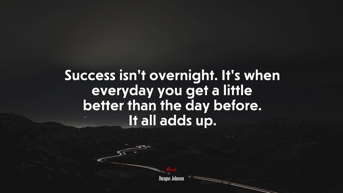 Success isn’t overnight. It’s when everyday you get a little better than the day before. It all adds up. | Dwayne Johnson quote
