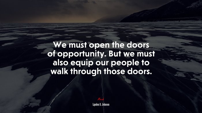 We must open the doors of opportunity. But we must also equip our people to walk through those doors. | Lyndon B. Johnson quote