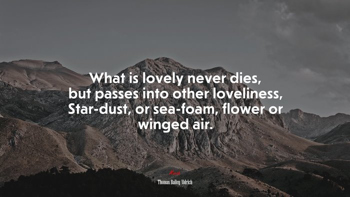 What is lovely never dies, but passes into other loveliness, Star-dust, or sea-foam, flower or winged air. | Thomas Bailey Aldrich quote