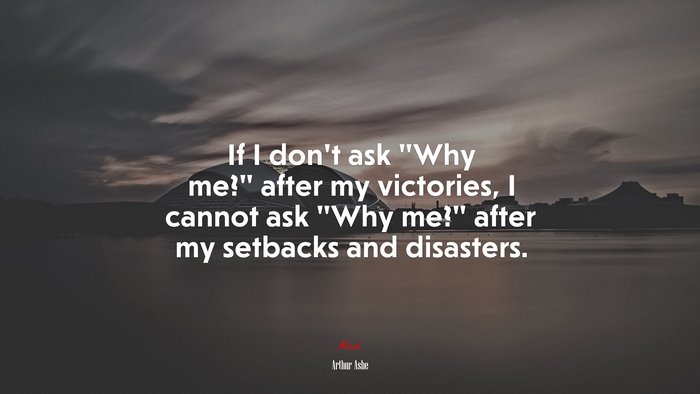 If I don’t ask “Why me?” after my victories, I cannot ask “Why me?” after my setbacks and disasters. | Arthur Ashe quote