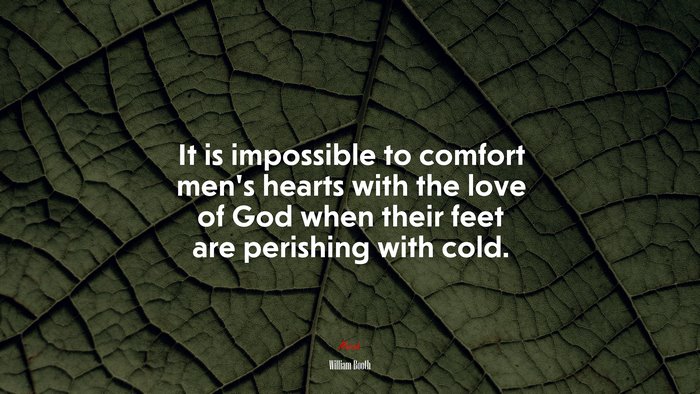 It is impossible to comfort men’s hearts with the love of God when their feet are perishing with cold. | William Booth quote