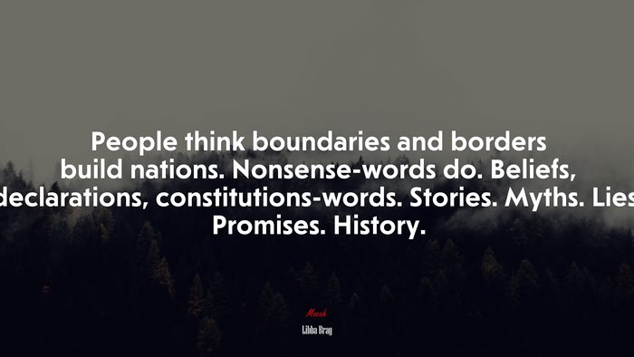 People think boundaries and borders build nations. Nonsense-words do. Beliefs, declarations, constitutions-words. Stories. Myths. Lies. Promises. History. | Libba Bray quote