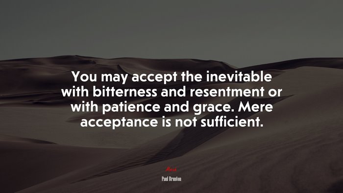 You may accept the inevitable with bitterness and resentment or with patience and grace. Mere acceptance is not sufficient. | Paul Brunton quote