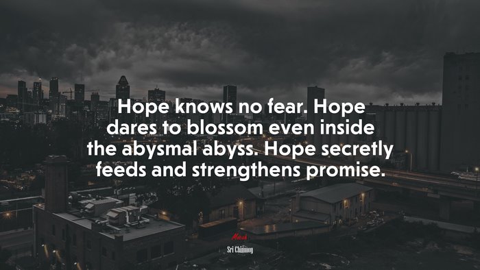 Hope knows no fear. Hope dares to blossom even inside the abysmal abyss. Hope secretly feeds and strengthens promise. | Sri Chinmoy quote