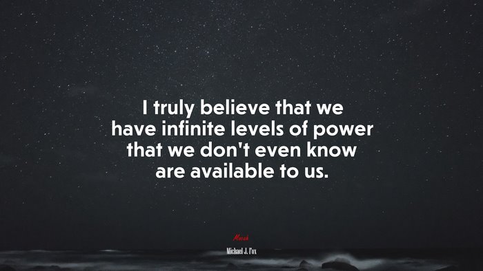 I truly believe that we have infinite levels of power that we don’t even know are available to us. | Michael J. Fox quote
