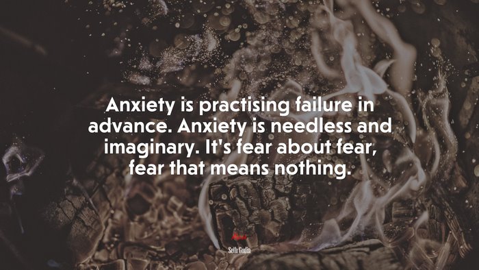 Anxiety is practising failure in advance. Anxiety is needless and imaginary. It’s fear about fear, fear that means nothing. | Seth Godin quote