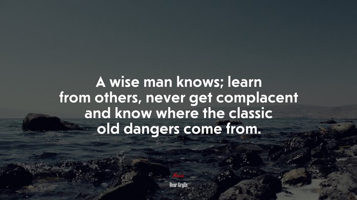 A wise man knows; learn from others, never get complacent and know where the classic old dangers come from. | Bear Grylls quote