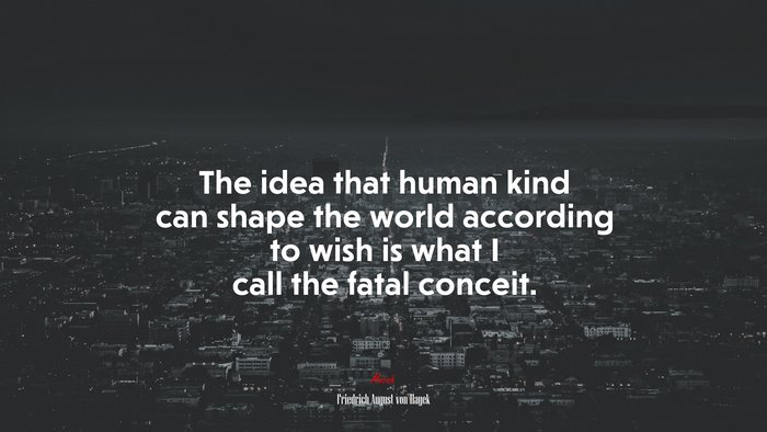 The idea that human kind can shape the world according to wish is what I call the fatal conceit. | Friedrich August von Hayek quote