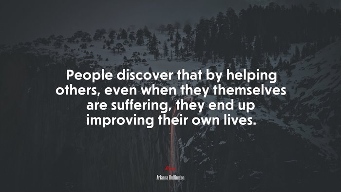 People discover that by helping others, even when they themselves are suffering, they end up improving their own lives. | Arianna Huffington quote