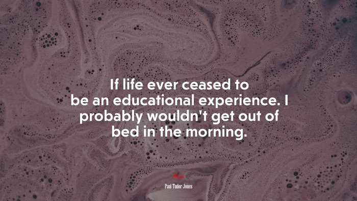If life ever ceased to be an educational experience. I probably wouldn’t get out of bed in the morning. | Paul Tudor Jones quote