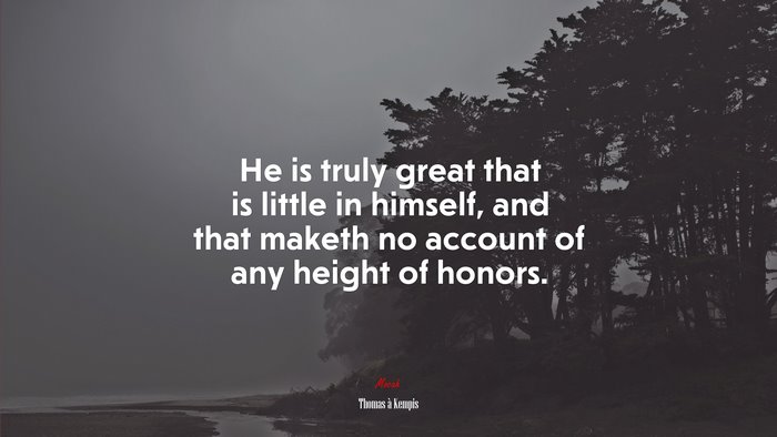 He is truly great that is little in himself, and that maketh no account of any height of honors. | Thomas à Kempis quote