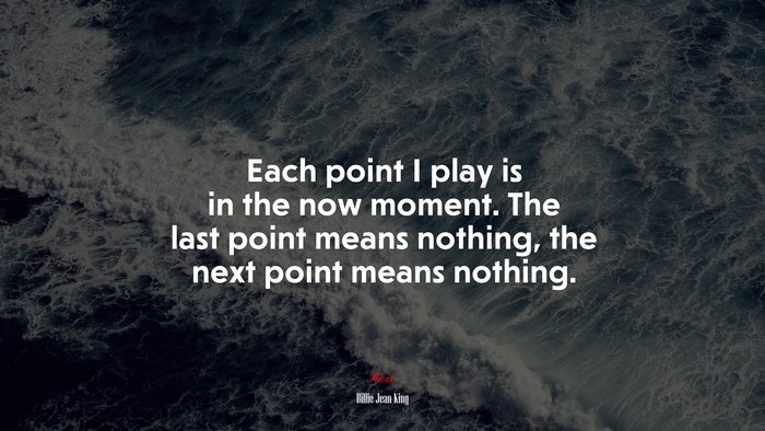 Each point I play is in the now moment. The last point means nothing, the next point means nothing. | Billie Jean King quote