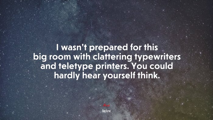 I wasn’t prepared for this big room with clattering typewriters and teletype printers. You could hardly hear yourself think. | Ray Kroc quote
