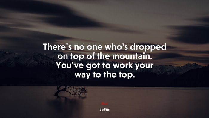 There’s no one who’s dropped on top of the mountain. You’ve got to work your way to the top. | Al McGuire quote