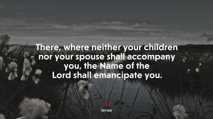 There, where neither your children nor your spouse shall accompany you, the Name of the Lord shall emancipate you. | Guru Nanak quote