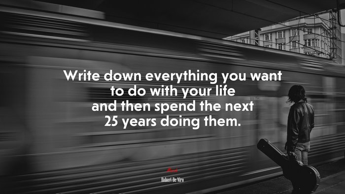 Write down everything you want to do with your life and then spend the next 25 years doing them. | Robert De Niro quote