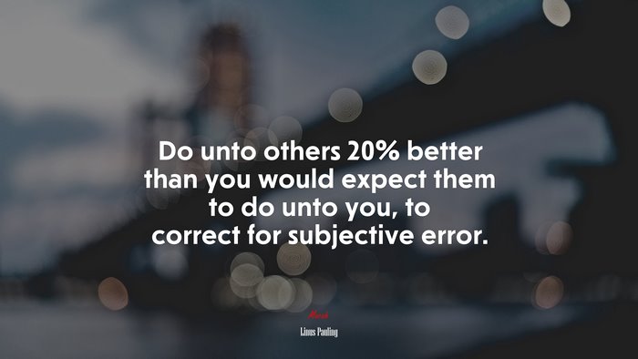 Do unto others 20% better than you would expect them to do unto you, to correct for subjective error. | Linus Pauling quote
