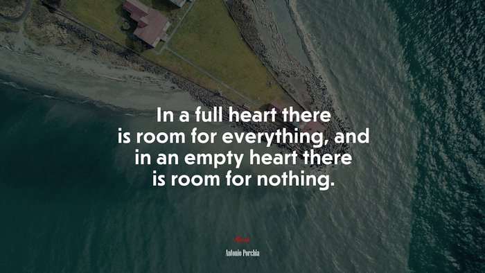 In a full heart there is room for everything, and in an empty heart there is room for nothing. | Antonio Porchia quote