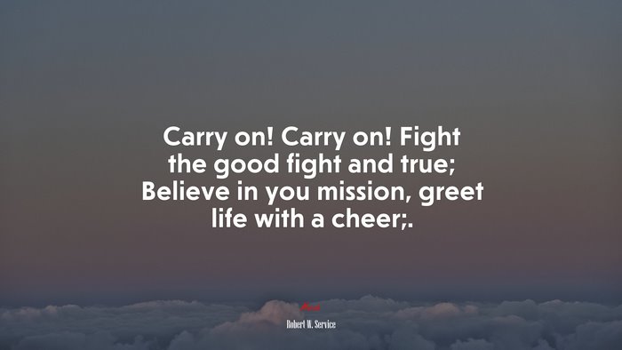 Carry on! Carry on! Fight the good fight and true; Believe in you mission, greet life with a cheer;. | Robert W. Service quote